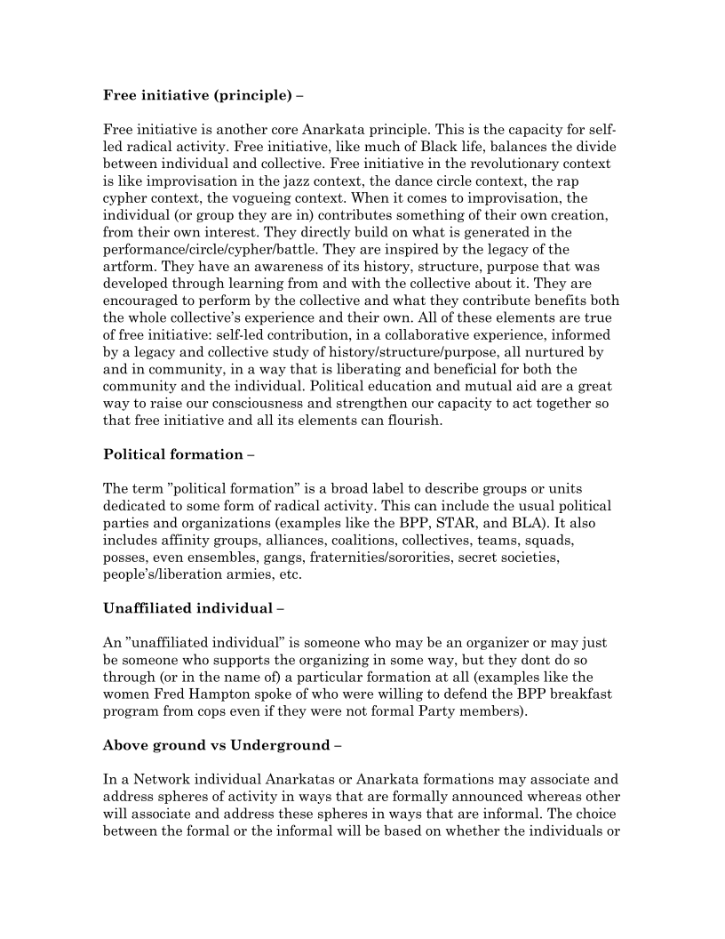 Free initiative (principle) -

Free initiative is another core Anarkata principle. This is the capacity for self-
led radical activity. Free initiative, like much of Black life, balances the divide
between individual and collective. Free initiative in the revolutionary context
is like improvisation in the jazz context, the dance circle context, the rap
cypher context, the vogueing context. When it comes to improvisation, the
individual (or group they are in) contributes something of their own creation,
from their own interest. They directly build on what is generated in the
performance/circle/cypher/battle. They are inspired by the legacy of the
artform. They have an awareness of its history, structure, purpose that was
developed through learning from and with the collective about it. They are
encouraged to perform by the collective and what they contribute benefits both
the whole collective’s experience and their own. Alll of these elements are true
of free initiative: self-led contribution, in a collaborative experience, informed
by a legacy and collective study of history/structure/purpose, all nurtured by
and in community, in a way that is liberating and beneficial for both the
community and the individual. Political education and mutual aid are a great
way to raise our consciousness and strengthen our capacity to act together so
that free initiative and all its elements can flourish.

Political formation —

The term "political formation” is a broad label to describe groups or units
dedicated to some form of radical activity. This can include the usual political
parties and organizations (examples like the BPP, STAR, and BLA). It also
includes affinity groups, alliances, coalitions, collectives, teams, squads,
posses, even ensembles, gangs, fraternities/sororities, secret societies,
people’s/liberation armies, ete.

 

Unaffiliated individual —

An unaffiliated individual” is someone who may be an organizer or may just
be someone who supports the organizing in some way, but they dont do so
through (or in the name of) a particular formation at all (examples like the
women Fred Hampton spoke of who were willing to defend the BPP breakfast
program from cops even if they were not formal Party members).

Above ground vs Underground -

In a Network individual Anarkatas or Anarkata formations may associate and
address spheres of activity in ways that are formally announced whereas other
will associate and address these spheres in ways that are informal. The choice
between the formal or the informal will be based on whether the individuals or
